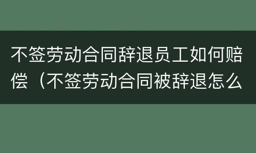 不签劳动合同辞退员工如何赔偿（不签劳动合同被辞退怎么补偿）