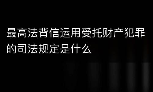 最高法背信运用受托财产犯罪的司法规定是什么