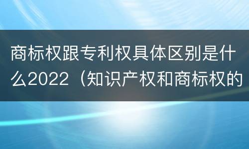 商标权跟专利权具体区别是什么2022（知识产权和商标权的区别）