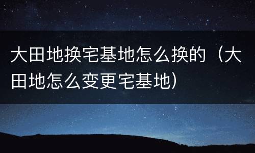 大田地换宅基地怎么换的（大田地怎么变更宅基地）