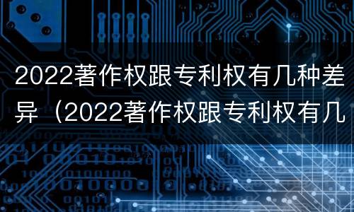 2022著作权跟专利权有几种差异（2022著作权跟专利权有几种差异吗）