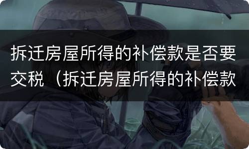 拆迁房屋所得的补偿款是否要交税（拆迁房屋所得的补偿款是否要交税呢）