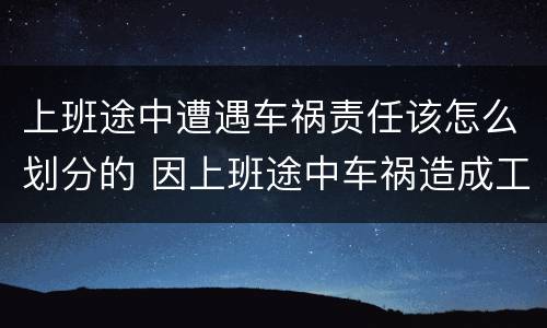 上班途中遭遇车祸责任该怎么划分的 因上班途中车祸造成工伤责任怎么分