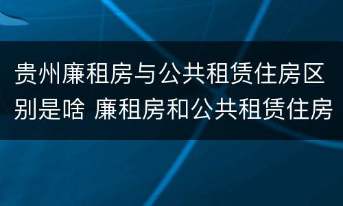 贵州廉租房与公共租赁住房区别是啥 廉租房和公共租赁住房有什么区别