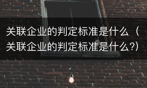 关联企业的判定标准是什么（关联企业的判定标准是什么?）