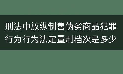 刑法中放纵制售伪劣商品犯罪行为行为法定量刑档次是多少
