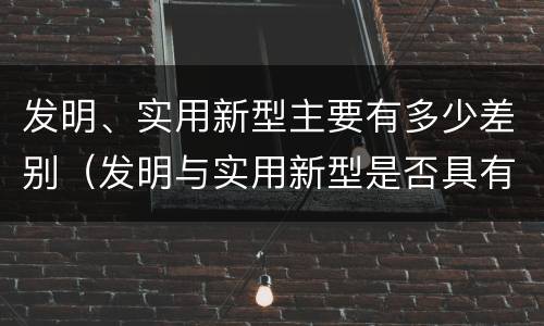 发明、实用新型主要有多少差别（发明与实用新型是否具有实用性）