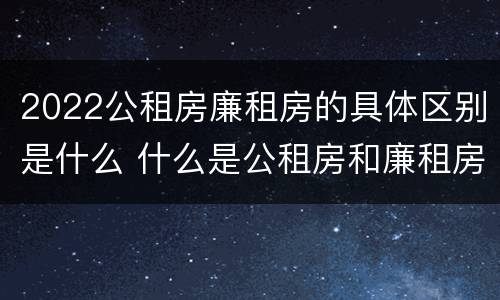 2022公租房廉租房的具体区别是什么 什么是公租房和廉租房