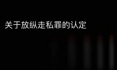 关于放纵走私罪的认定