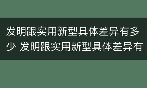 发明跟实用新型具体差异有多少 发明跟实用新型具体差异有多少种