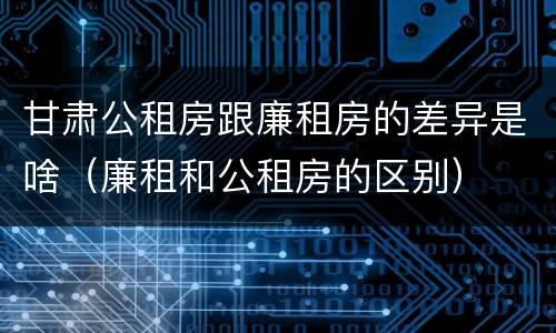 甘肃公租房跟廉租房的差异是啥（廉租和公租房的区别）
