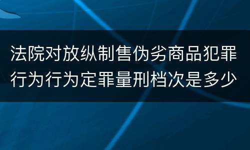 法院对放纵制售伪劣商品犯罪行为行为定罪量刑档次是多少