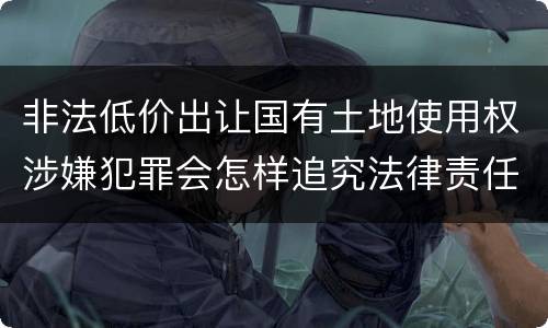 非法低价出让国有土地使用权涉嫌犯罪会怎样追究法律责任