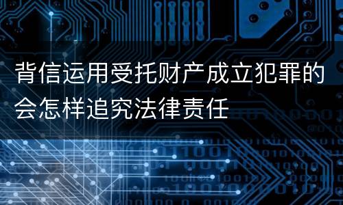 背信运用受托财产成立犯罪的会怎样追究法律责任