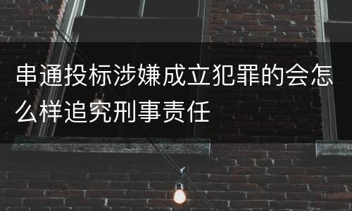 串通投标涉嫌成立犯罪的会怎么样追究刑事责任