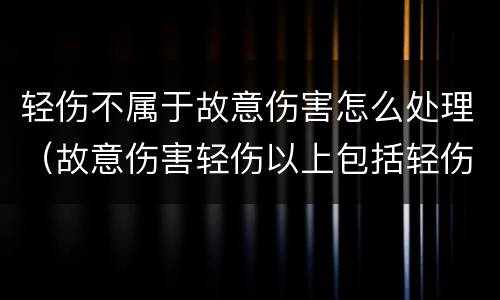 轻伤不属于故意伤害怎么处理（故意伤害轻伤以上包括轻伤吗）