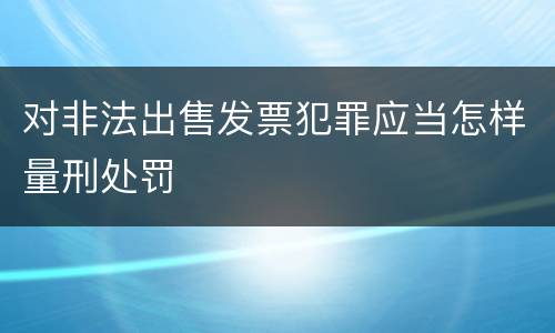 对非法出售发票犯罪应当怎样量刑处罚