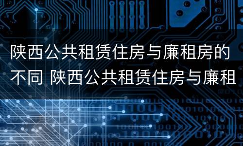 陕西公共租赁住房与廉租房的不同 陕西公共租赁住房与廉租房的不同之处