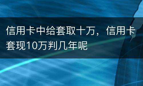 信用卡中给套取十万，信用卡套现10万判几年呢