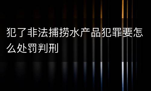 犯了非法捕捞水产品犯罪要怎么处罚判刑