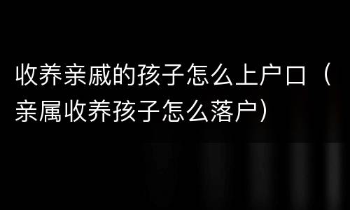 收养亲戚的孩子怎么上户口（亲属收养孩子怎么落户）