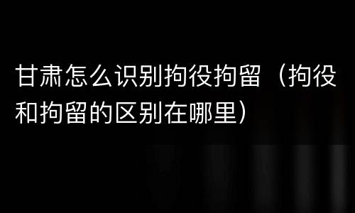 甘肃怎么识别拘役拘留（拘役和拘留的区别在哪里）
