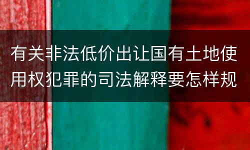 有关非法低价出让国有土地使用权犯罪的司法解释要怎样规定