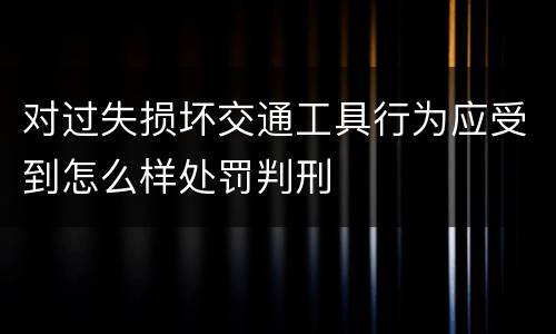 对过失损坏交通工具行为应受到怎么样处罚判刑