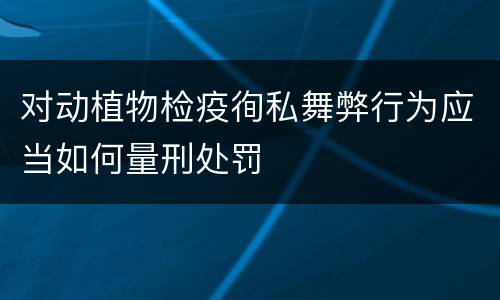 对动植物检疫徇私舞弊行为应当如何量刑处罚