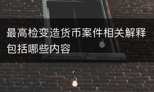 最高检变造货币案件相关解释包括哪些内容