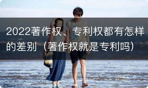 2022著作权、专利权都有怎样的差别（著作权就是专利吗）