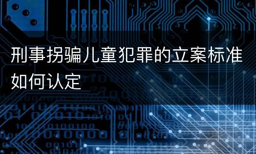 刑事拐骗儿童犯罪的立案标准如何认定