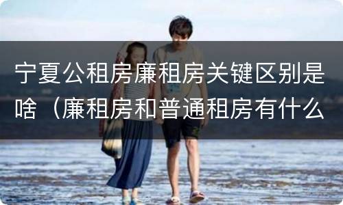 宁夏公租房廉租房关键区别是啥（廉租房和普通租房有什么区别）