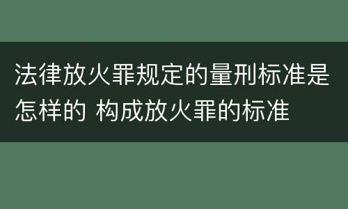 法律放火罪规定的量刑标准是怎样的 构成放火罪的标准
