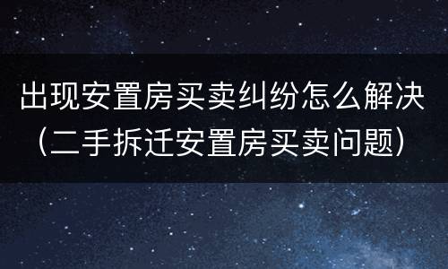 出现安置房买卖纠纷怎么解决（二手拆迁安置房买卖问题）