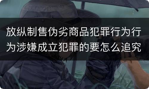 放纵制售伪劣商品犯罪行为行为涉嫌成立犯罪的要怎么追究责任