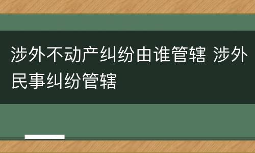 涉外不动产纠纷由谁管辖 涉外民事纠纷管辖