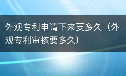 外观专利申请下来要多久(外观专利审核要多久)