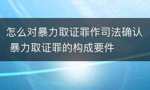 怎么对暴力取证罪作司法确认 暴力取证罪的构成要件