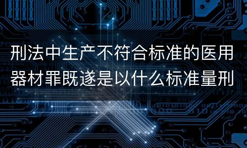 刑法中生产不符合标准的医用器材罪既遂是以什么标准量刑的