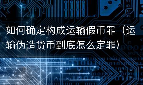 如何确定构成运输假币罪（运输伪造货币到底怎么定罪）
