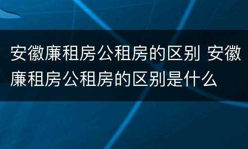安徽廉租房公租房的区别 安徽廉租房公租房的区别是什么