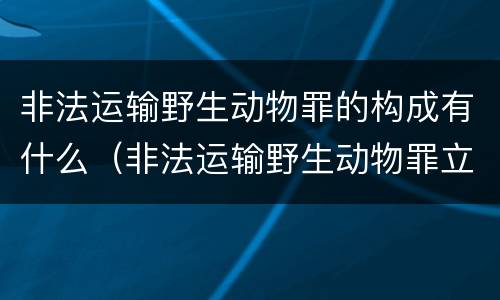 非法运输野生动物罪的构成有什么（非法运输野生动物罪立案标准）