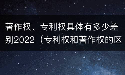 著作权、专利权具体有多少差别2022（专利权和著作权的区别）