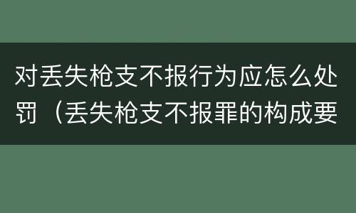 对丢失枪支不报行为应怎么处罚（丢失枪支不报罪的构成要件）