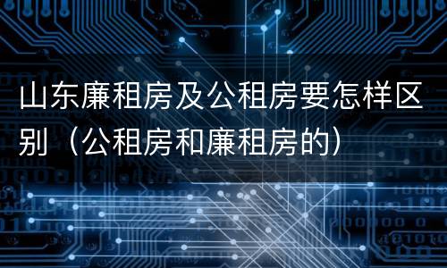 山东廉租房及公租房要怎样区别（公租房和廉租房的）