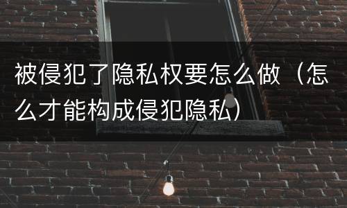 被侵犯了隐私权要怎么做（怎么才能构成侵犯隐私）