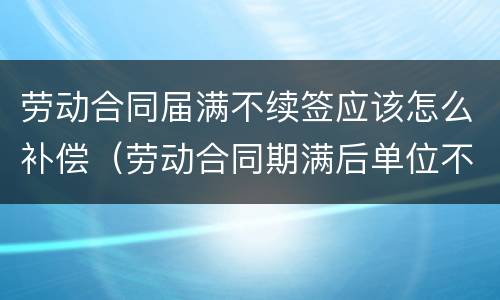 劳动合同届满不续签应该怎么补偿（劳动合同期满后单位不续签怎么赔偿）