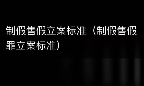 制假售假立案标准（制假售假罪立案标准）