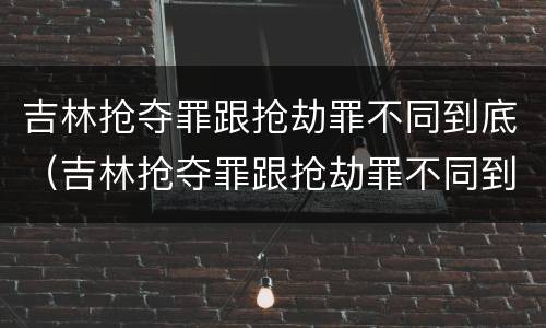 吉林抢夺罪跟抢劫罪不同到底（吉林抢夺罪跟抢劫罪不同到底吗）